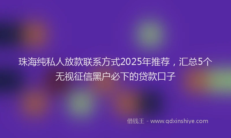 珠海纯私人放款联系方式2025年推荐，汇总5个无视征信黑户必下的贷款口子