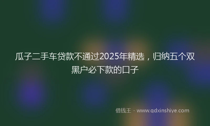 瓜子二手车贷款不通过2025年精选，归纳五个双黑户必下款的口子