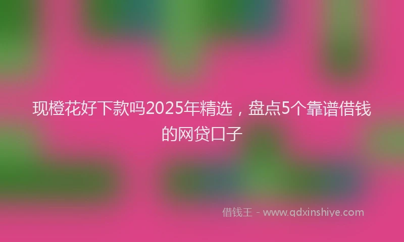 现橙花好下款吗2025年精选，盘点5个靠谱借钱的网贷口子