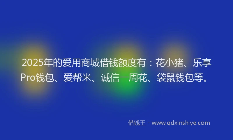 2025年的爱用商城借钱额度有：花小猪、乐享Pro钱包、爱帮米、诚信一周花、袋鼠钱包等。