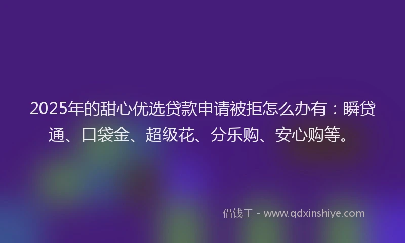 2025年的甜心优选贷款申请被拒怎么办有：瞬贷通、口袋金、超级花、分乐购、安心购等。