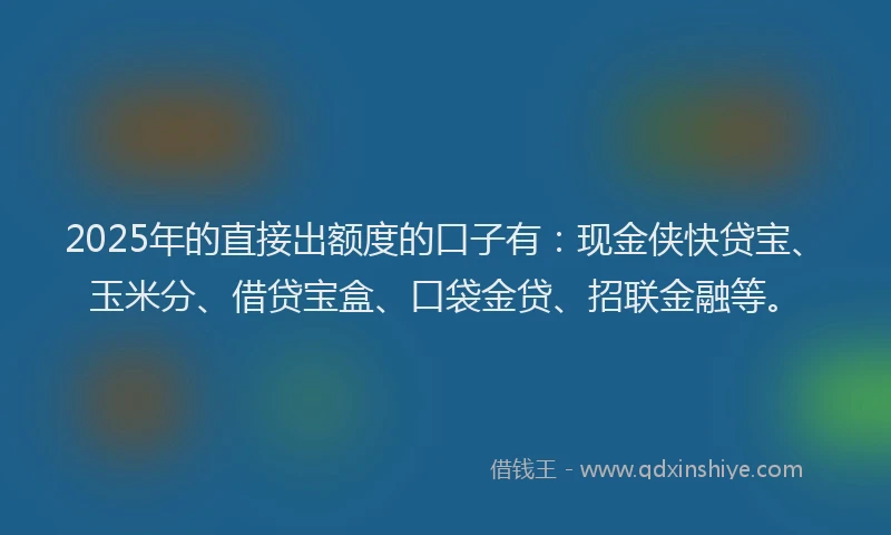 2025年的直接出额度的口子有：现金侠快贷宝、玉米分、借贷宝盒、口袋金贷、招联金融等。