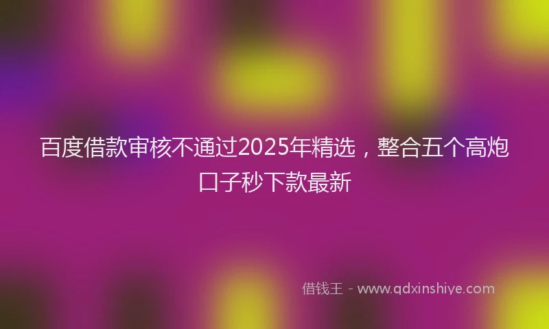 百度借款审核不通过2025年精选，整合五个高炮口子秒下款最新