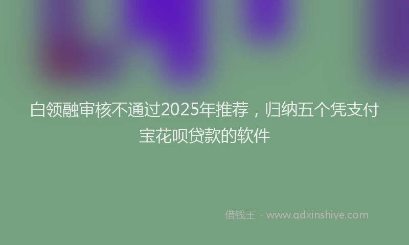 白领融审核不通过2025年推荐，归纳五个凭支付宝花呗贷款的软件