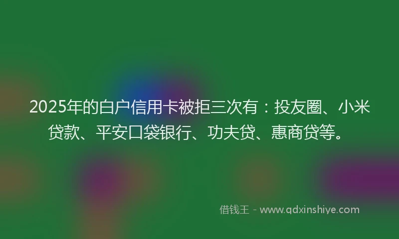2025年的白户信用卡被拒三次有：投友圈、小米贷款、平安口袋银行、功夫贷、惠商贷等。