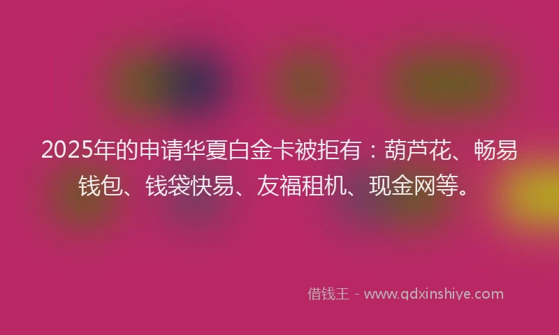 2025年的申请华夏白金卡被拒有：葫芦花、畅易钱包、钱袋快易、友福租机、现金网等。