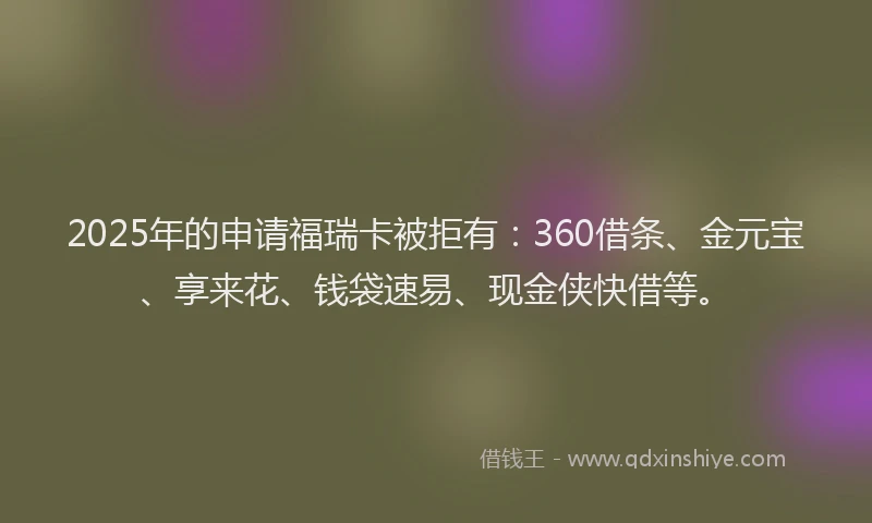 2025年的申请福瑞卡被拒有：360借条、金元宝、享来花、钱袋速易、现金侠快借等。