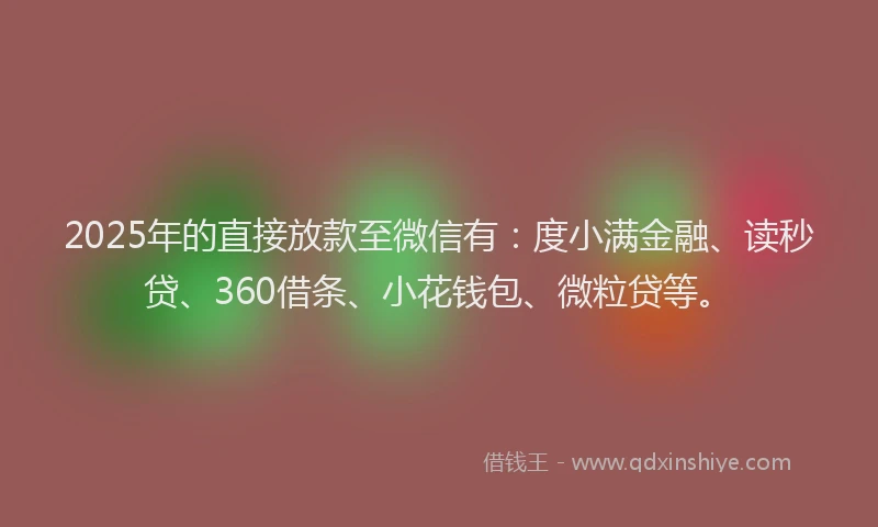 2025年的直接放款至微信有：度小满金融、读秒贷、360借条、小花钱包、微粒贷等。