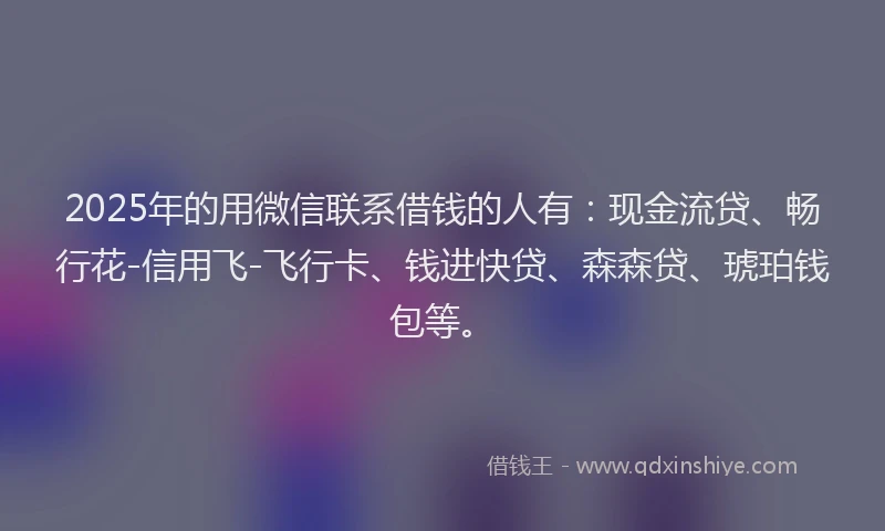 2025年的用微信联系借钱的人有：现金流贷、畅行花-信用飞-飞行卡、钱进快贷、森森贷、琥珀钱包等。