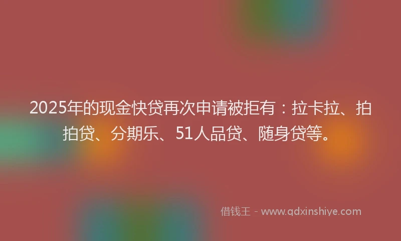 2025年的现金快贷再次申请被拒有：拉卡拉、拍拍贷、分期乐、51人品贷、随身贷等。