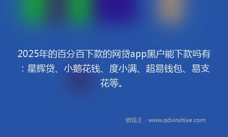 2025年的百分百下款的网贷app黑户能下款吗有：星辉贷、小鹅花钱、度小满、超易钱包、易支花等。