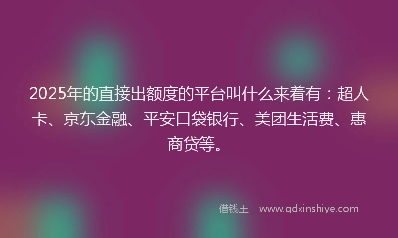 2025年的直接出额度的平台叫什么来着有：超人卡、京东金融、平安口袋银行、美团生活费、惠商贷等。