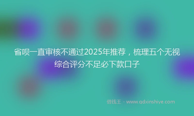 省呗一直审核不通过2025年推荐，梳理五个无视综合评分不足必下款口子