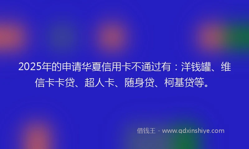 2025年的申请华夏信用卡不通过有：洋钱罐、维信卡卡贷、超人卡、随身贷、柯基贷等。