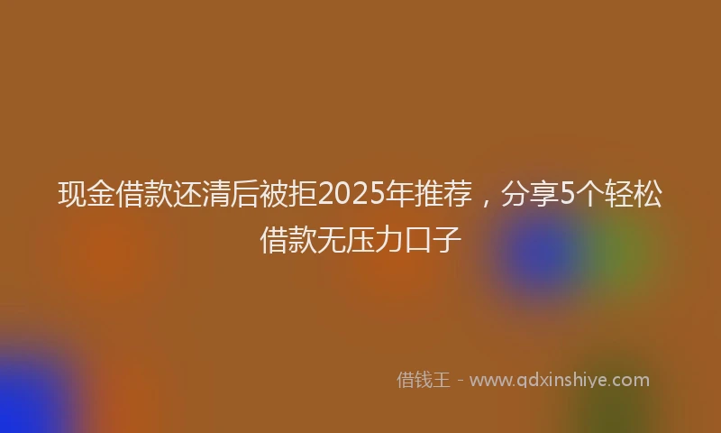 现金借款还清后被拒2025年推荐，分享5个轻松借款无压力口子