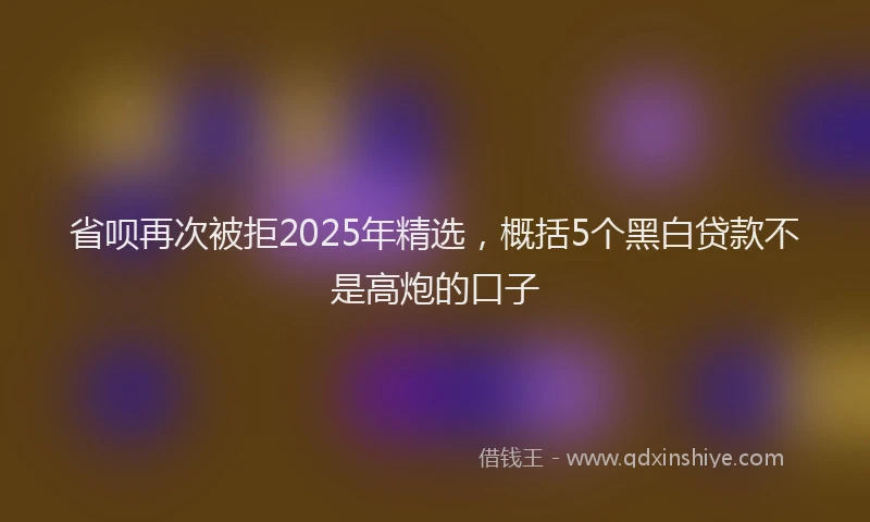 省呗再次被拒2025年精选，概括5个黑白贷款不是高炮的口子