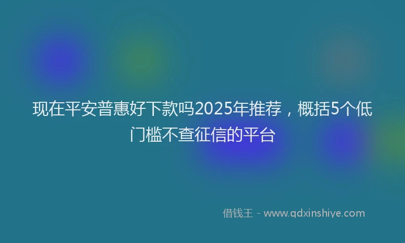 现在平安普惠好下款吗2025年推荐，概括5个低门槛不查征信的平台