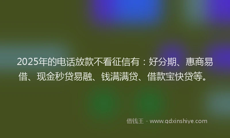 2025年的电话放款不看征信有：好分期、惠商易借、现金秒贷易融、钱满满贷、借款宝快贷等。