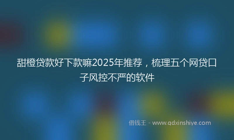 甜橙贷款好下款嘛2025年推荐，梳理五个网贷口子风控不严的软件