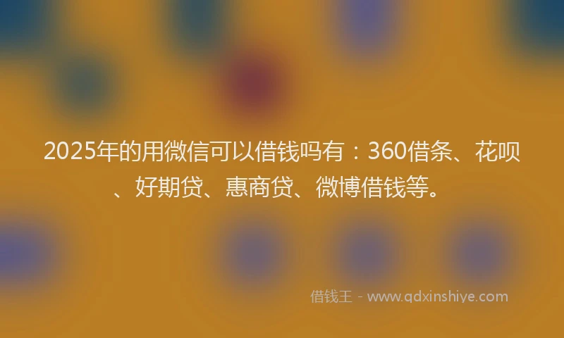 2025年的用微信可以借钱吗有：360借条、花呗、好期贷、惠商贷、微博借钱等。