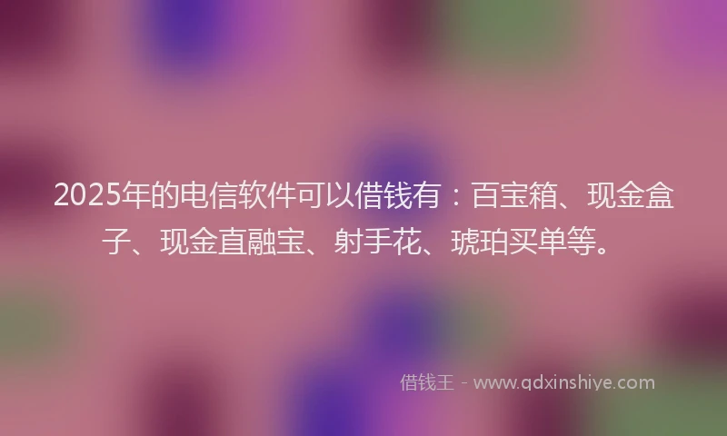 2025年的电信软件可以借钱有：百宝箱、现金盒子、现金直融宝、射手花、琥珀买单等。