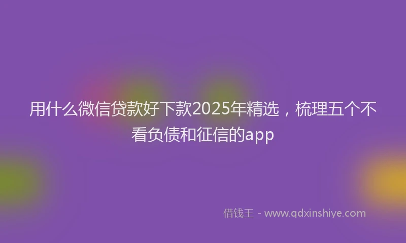 用什么微信贷款好下款2025年精选，梳理五个不看负债和征信的app