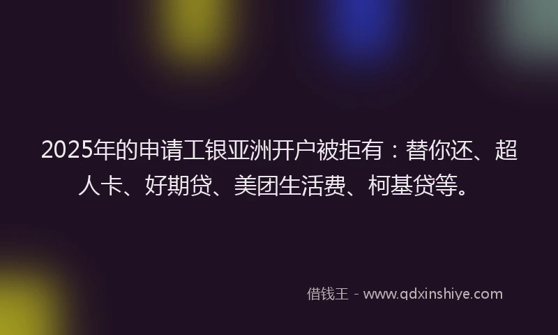2025年的申请工银亚洲开户被拒有：替你还、超人卡、好期贷、美团生活费、柯基贷等。