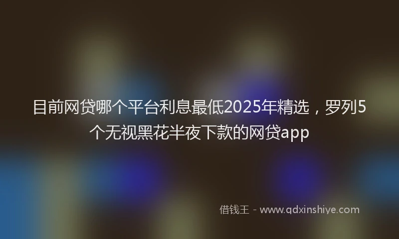 目前网贷哪个平台利息最低2025年精选，罗列5个无视黑花半夜下款的网贷app