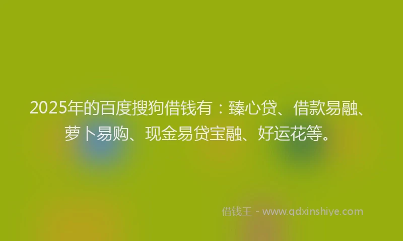 2025年的百度搜狗借钱有：臻心贷、借款易融、萝卜易购、现金易贷宝融、好运花等。