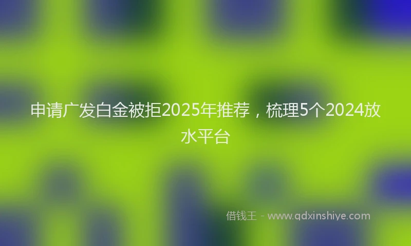申请广发白金被拒2025年推荐，梳理5个2024放水平台