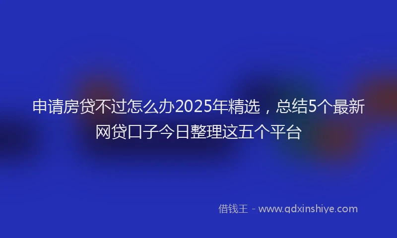 申请房贷不过怎么办2025年精选，总结5个最新网贷口子今日整理这五个平台
