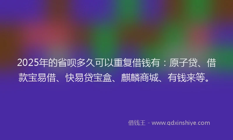 2025年的省呗多久可以重复借钱有：原子贷、借款宝易借、快易贷宝盒、麒麟商城、有钱来等。