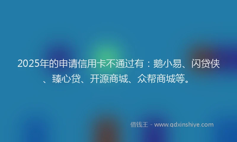 2025年的申请信用卡不通过有：鹅小易、闪贷侠、臻心贷、开源商城、众帮商城等。