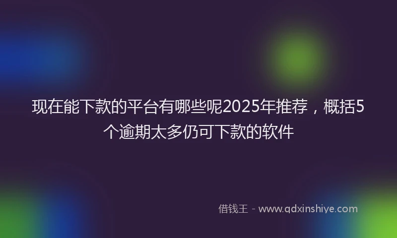 现在能下款的平台有哪些呢2025年推荐，概括5个逾期太多仍可下款的软件