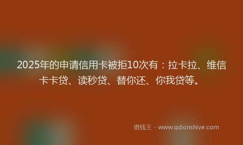 2025年的申请信用卡被拒10次有：拉卡拉、维信卡卡贷、读秒贷、替你还、你我贷等。