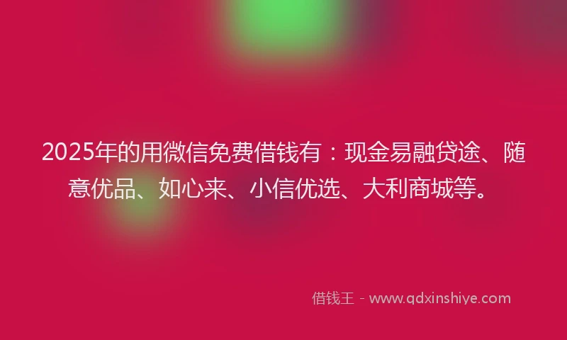 2025年的用微信免费借钱有：现金易融贷途、随意优品、如心来、小信优选、大利商城等。