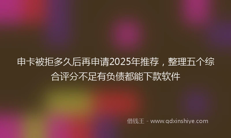 申卡被拒多久后再申请2025年推荐，整理五个综合评分不足有负债都能下款软件