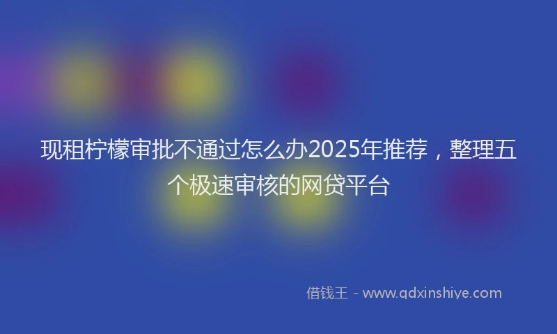 现租柠檬审批不通过怎么办2025年推荐，整理五个极速审核的网贷平台
