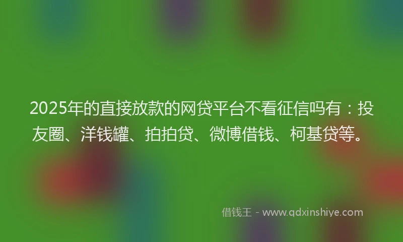 2025年的直接放款的网贷平台不看征信吗有：投友圈、洋钱罐、拍拍贷、微博借钱、柯基贷等。