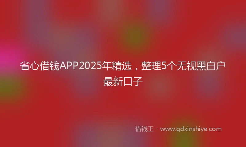 省心借钱APP2025年精选，整理5个无视黑白户最新口子
