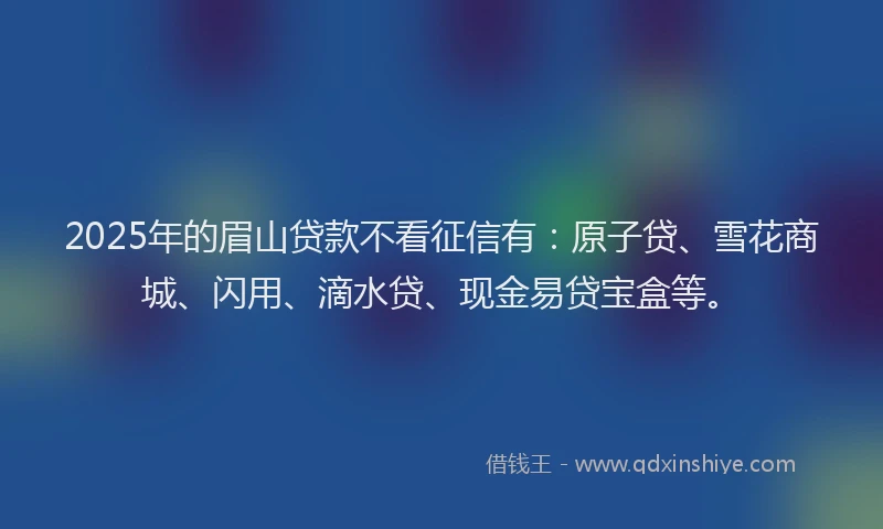 2025年的眉山贷款不看征信有：原子贷、雪花商城、闪用、滴水贷、现金易贷宝盒等。