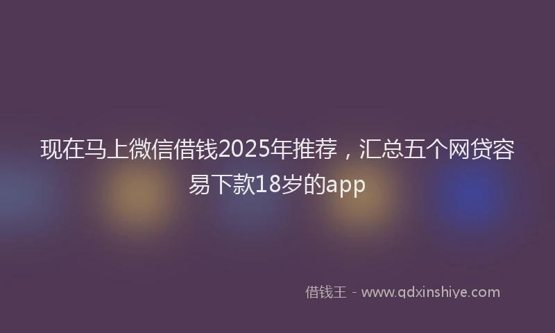 现在马上微信借钱2025年推荐，汇总五个网贷容易下款18岁的app