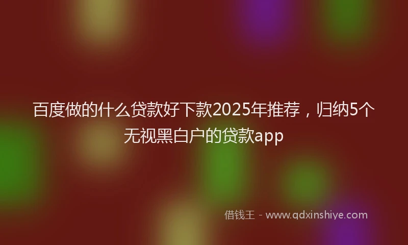 百度做的什么贷款好下款2025年推荐，归纳5个无视黑白户的贷款app