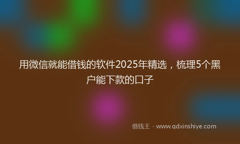 用微信就能借钱的软件2025年精选，梳理5个黑户能下款的口子
