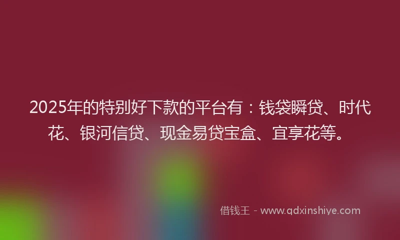 2025年的特别好下款的平台有：钱袋瞬贷、时代花、银河信贷、现金易贷宝盒、宜享花等。
