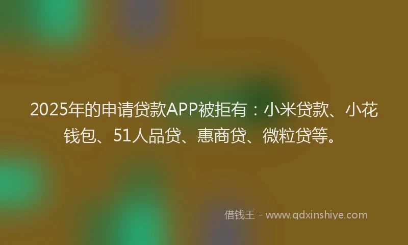 2025年的申请贷款APP被拒有：小米贷款、小花钱包、51人品贷、惠商贷、微粒贷等。