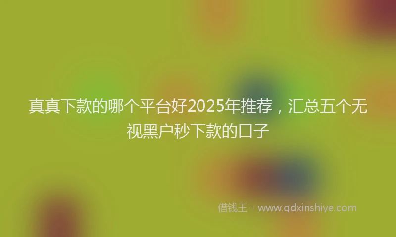 真真下款的哪个平台好2025年推荐，汇总五个无视黑户秒下款的口子