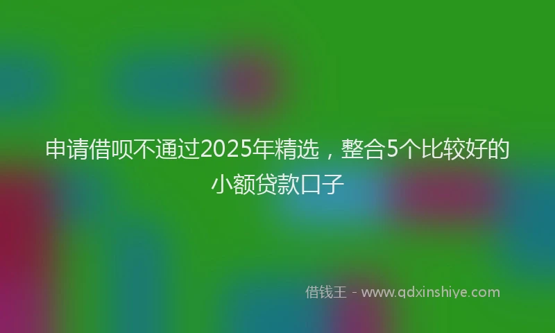 申请借呗不通过2025年精选，整合5个比较好的小额贷款口子