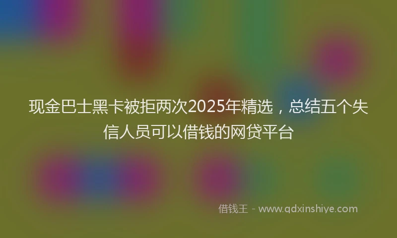 现金巴士黑卡被拒两次2025年精选，总结五个失信人员可以借钱的网贷平台
