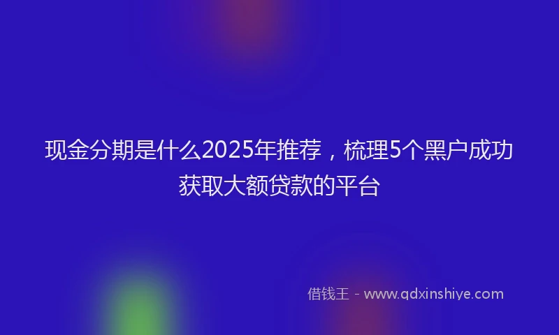 现金分期是什么2025年推荐，梳理5个黑户成功获取大额贷款的平台